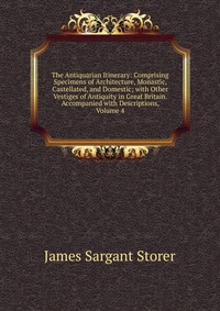 The Antiquarian Itinerary: Comprising Specimens of Architecture, Monastic, Castellated, and Domestic; with Other Vestiges of Antiquity in Great Britain. Accompanied with Descriptions, Volume 