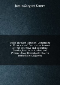 Walks Through Islington: Comprising an Historical and Descriptive Account of That Extensive and Important District, Both in Its Ancient and Present . Most Remarkable Objects Immediately Adjac