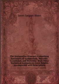 The Antiquarian Itinerary, Comprising Specimens of Architecture, Monastic, Castellated, and Domestic: With Other Vestiges of Antiquity in Great Britain. Accompanied with Descriptions