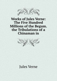 Works of Jules Verne: The Five Hundred Millions of the Begum. the Tribulations of a Chinaman in