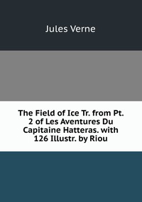 Jules Verne - «The Field of Ice Tr. from Pt. 2 of Les Aventures Du Capitaine Hatteras. with 126 Illustr. by Riou»