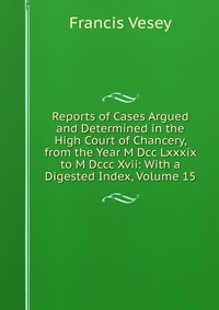 Reports of Cases Argued and Determined in the High Court of Chancery, from the Year M Dcc Lxxxix to M Dccc Xvii: With a Digested Index, Volume 15