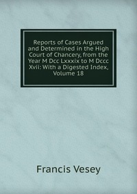 Francis Vesey - «Reports of Cases Argued and Determined in the High Court of Chancery, from the Year M Dcc Lxxxix to M Dccc Xvii: With a Digested Index, Volume 18»