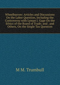 Wheelbarrow: Articles and Discussions On the Labor Question, Including the Controversy with Lyman J. Gage On the Ethics of the Board of Trade; and . and Others, On the Single Tax Question