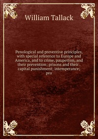 Penological and preventive principles, with special reference to Europe and America, and to crime, pauperism, and their prevention; prisons and their . capital punishment; intemperance; pro