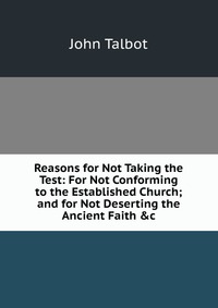 Reasons for Not Taking the Test: For Not Conforming to the Established Church; and for Not Deserting the Ancient Faith &c