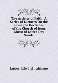 The Articles of Faith: A Series of Lectures On the Principle Doctrines of the Church of Jesus Christ of Latter-Day Saints