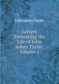 Letters Embracing His Life of John James Tayler, Volume 1