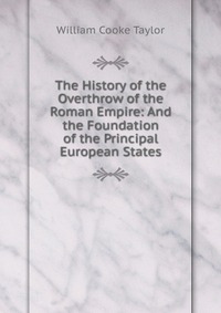 The History of the Overthrow of the Roman Empire: And the Foundation of the Principal European States