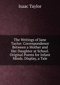 The Writings of Jane Taylor: Correspondence Between a Mother and Her Daughter at School. Original Poems for Infant Minds. Display, a Tale