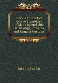 Curious Antiquities: Or, the Etymology of Many Remarkable Old Sayings, Proverbs, and Singular Customs