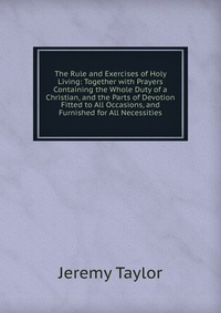 The Rule and Exercises of Holy Living: Together with Prayers Containing the Whole Duty of a Christian, and the Parts of Devotion Fitted to All Occasions, and Furnished for All Necessities