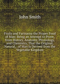 Fruits and Farinacea the Proper Food of Man: Being an Attempt to Prove, from History, Anatomy, Physiology, and Chemistry, That the Original, Natural, . of Man Is Derived from the Vegetable Ki