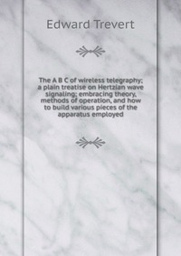 The A B C of wireless telegraphy; a plain treatise on Hertzian wave signaling; embracing theory, methods of operation, and how to build various pieces of the apparatus employed