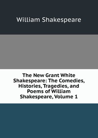 The New Grant White Shakespeare: The Comedies, Histories, Tragedies, and Poems of William Shakespeare, Volume 1