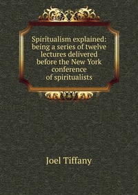 Spiritualism explained: being a series of twelve lectures delivered before the New York conference of spiritualists