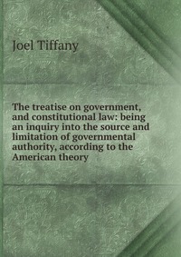 The treatise on government, and constitutional law: being an inquiry into the source and limitation of governmental authority, according to the American theory