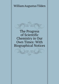 The Progress of Scientific Chemistry in Our Own Times: With Biographical Notices