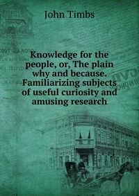 Knowledge for the people, or, The plain why and because. Familiarizing subjects of useful curiosity and amusing research