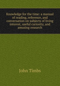 Knowledge for the time: a manual of reading, reference, and conversation on subjects of living interest, useful curiosity, and amusing research