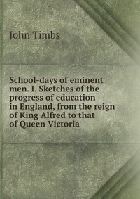 School-days of eminent men. I. Sketches of the progress of education in England, from the reign of King Alfred to that of Queen Victoria