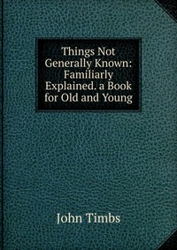 Things Not Generally Known: Familiarly Explained. a Book for Old and Young