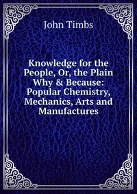 Knowledge for the People, Or, the Plain Why & Because: Popular Chemistry, Mechanics, Arts and Manufactures