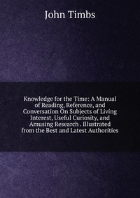 Knowledge for the Time: A Manual of Reading, Reference, and Conversation On Subjects of Living Interest, Useful Curiosity, and Amusing Research . Illustrated from the Best and Latest Authorit