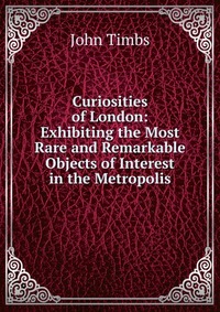 Curiosities of London: Exhibiting the Most Rare and Remarkable Objects of Interest in the Metropolis