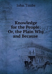 Knowledge for the People: Or, the Plain Why and Because