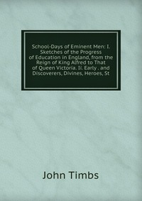 School-Days of Eminent Men: I. Sketches of the Progress of Education in England, from the Reign of King Alfred to That of Queen Victoria. Ii. Early . and Discoverers, Divines, Heroes, St