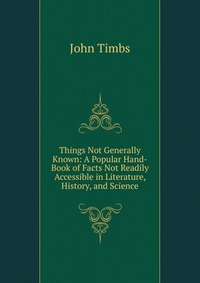 Things Not Generally Known: A Popular Hand-Book of Facts Not Readily Accessible in Literature, History, and Science