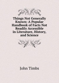 Things Not Generally Known: A Popular Handbook of Facts Not Readily Accessible in Literature, History, and Science