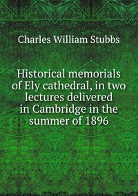 Historical memorials of Ely cathedral, in two lectures delivered in Cambridge in the summer of 1896