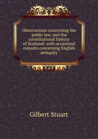 Observations concerning the public law, and the constitutional history of Scotland: with occasional remarks concerning English antiquity