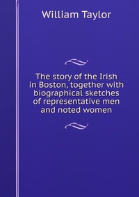 The story of the Irish in Boston, together with biographical sketches of representative men and noted women