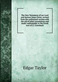 The New Testament of our Lord and Saviour Jesus Christ, revised from the authorized version with the aid of other translations and made conformable to the Greek text of J.J. Griesbach