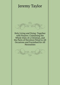 Holy Living and Dying: Together with Prayers: Containing the Whole Duty of a Christian, and the Parts of Devotion Fitted to All Occasions and Furnished for All Necessities