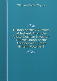 History of the Civil Wars of Ireland: From the Anglo-Norman Invasion, Till the Union of the Country with Great Britain, Volume 2