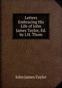 Letters Embracing His Life of John James Taylor, Ed. by J.H. Thom