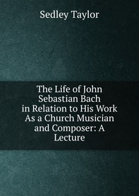 The Life of John Sebastian Bach in Relation to His Work As a Church Musician and Composer: A Lecture