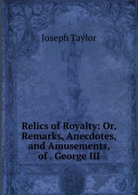 Relics of Royalty: Or, Remarks, Anecdotes, and Amusements, of . George III