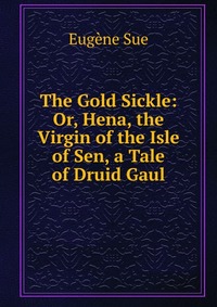 The Gold Sickle: Or, Hena, the Virgin of the Isle of Sen, a Tale of Druid Gaul