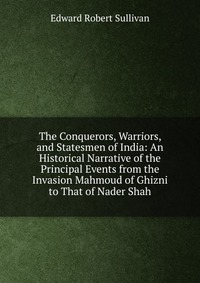 The Conquerors, Warriors, and Statesmen of India: An Historical Narrative of the Principal Events from the Invasion Mahmoud of Ghizni to That of Nader Shah