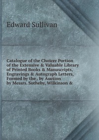 Catalogue of the Choicer Portion of the Extensive & Valuable Library of Printed Books & Manuscripts, Engravings & Autograph Letters, Formed by the . by Auction by Messrs. Sotheby,