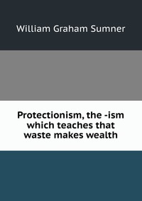 Protectionism, the -ism which teaches that waste makes wealth