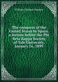 The conquest of the United States by Spain: a lecture before the Phi Beta Kappa Society of Yale University, January 16, 1899