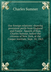 Our foreign relations: showing presistent perils from England and France . Speech of Hon. Charles Sumner, before the citizens of New York, at the Cooper institute, Sept. 10, 1863