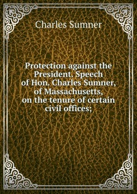 Protection against the President. Speech of Hon. Charles Sumner, of Massachusetts, on the tenure of certain civil offices;