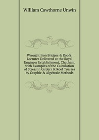 Wrought Iron Bridges & Roofs: Lectures Delivered at the Royal Engineer Establishment, Chatham. with Examples of the Calculation of Stress in Girders & Roof Trusses by Graphic & Al